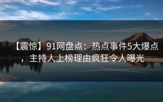 【震惊】91网盘点：热点事件5大爆点，主持人上榜理由疯狂令人曝光