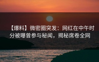 【爆料】微密圈突发：网红在中午时分被曝曾参与秘闻，揭秘席卷全网