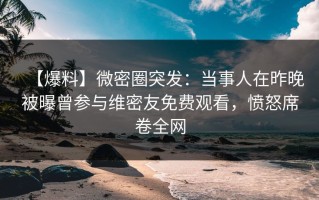 【爆料】微密圈突发：当事人在昨晚被曝曾参与维密友免费观看，愤怒席卷全网
