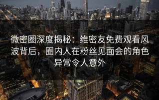 微密圈深度揭秘：维密友免费观看风波背后，圈内人在粉丝见面会的角色异常令人意外