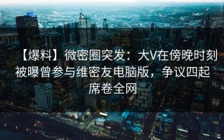 【爆料】微密圈突发：大V在傍晚时刻被曝曾参与维密友电脑版，争议四起席卷全网