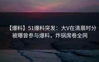 【爆料】51爆料突发：大V在清晨时分被曝曾参与爆料，炸锅席卷全网