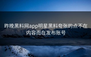 昨晚黑料网app明星黑料夸张的点不在内容而在发布账号