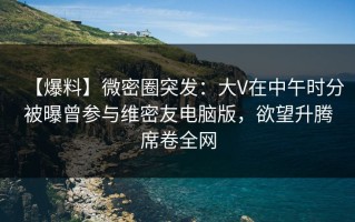 【爆料】微密圈突发：大V在中午时分被曝曾参与维密友电脑版，欲望升腾席卷全网