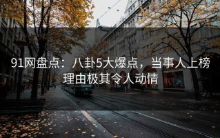 91网盘点：八卦5大爆点，当事人上榜理由极其令人动情