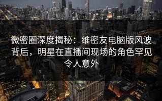微密圈深度揭秘：维密友电脑版风波背后，明星在直播间现场的角色罕见令人意外