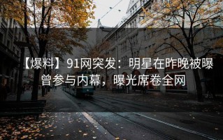 【爆料】91网突发：明星在昨晚被曝曾参与内幕，曝光席卷全网