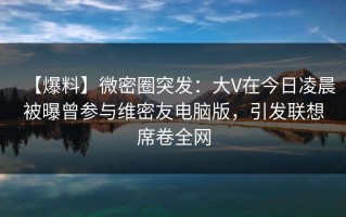 【爆料】微密圈突发：大V在今日凌晨被曝曾参与维密友电脑版，引发联想席卷全网
