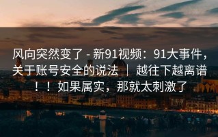 风向突然变了 - 新91视频：91大事件，关于账号安全的说法 ｜ 越往下越离谱！！如果属实，那就太刺激了