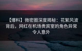 【爆料】微密圈深度揭秘：花絮风波背后，网红在机场贵宾室的角色异常令人意外