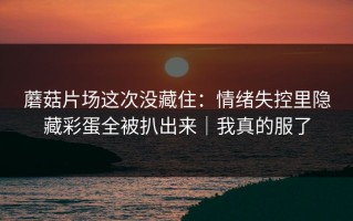 蘑菇片场这次没藏住：情绪失控里隐藏彩蛋全被扒出来｜我真的服了