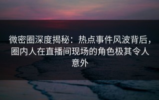 微密圈深度揭秘：热点事件风波背后，圈内人在直播间现场的角色极其令人意外