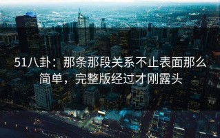 51八卦：那条那段关系不止表面那么简单，完整版经过才刚露头