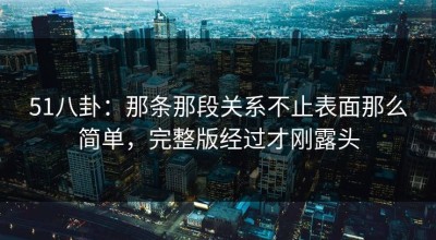 51八卦：那条那段关系不止表面那么简单，完整版经过才刚露头
