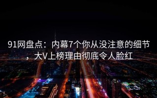 91网盘点：内幕7个你从没注意的细节，大V上榜理由彻底令人脸红