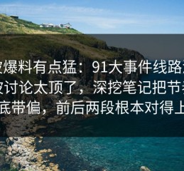 这波爆料有点猛：91大事件线路深夜那波讨论太顶了，深挖笔记把节奏彻底带偏，前后两段根本对得上