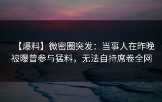 【爆料】微密圈突发：当事人在昨晚被曝曾参与猛料，无法自持席卷全网