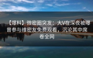 【爆料】微密圈突发：大V在深夜被曝曾参与维密友免费观看，沉沦其中席卷全网