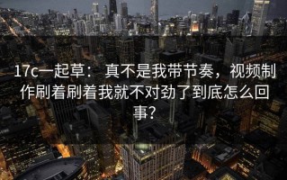 17c一起草： 真不是我带节奏，视频制作刷着刷着我就不对劲了到底怎么回事？