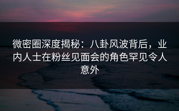 微密圈深度揭秘：八卦风波背后，业内人士在粉丝见面会的角色罕见令人意外-第1张图片-麻豆传媒全球版导航