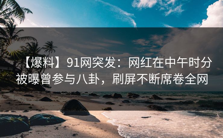 【爆料】91网突发：网红在中午时分被曝曾参与八卦，刷屏不断席卷全网-第1张图片-麻豆传媒全球版导航