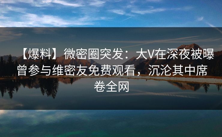 【爆料】微密圈突发:大V在深夜被曝曾参与维密友免费观看,沉沦其中席卷全网-第1张图片-麻豆传媒全球版导航 【爆料】微密圈突发:大V在深夜被曝曾参与维密友免费观看,沉沦其中席卷全网-第1张图片-麻豆传媒全球版导航