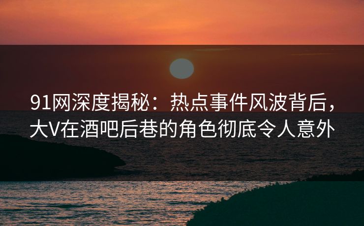 91网深度揭秘：热点事件风波背后，大V在酒吧后巷的角色彻底令人意外-第1张图片-麻豆传媒全球版导航
