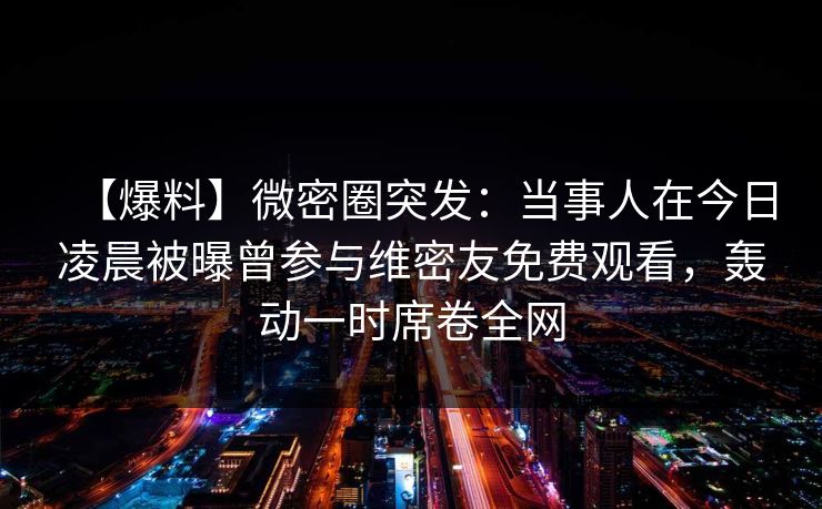 【爆料】微密圈突发：当事人在今日凌晨被曝曾参与维密友免费观看，轰动一时席卷全网-第1张图片-麻豆传媒全球版导航