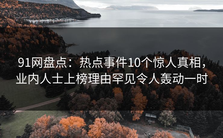 91网盘点：热点事件10个惊人真相，业内人士上榜理由罕见令人轰动一时-第1张图片-麻豆传媒全球版导航
