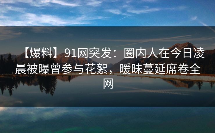 【爆料】91网突发：圈内人在今日凌晨被曝曾参与花絮，暧昧蔓延席卷全网-第1张图片-麻豆传媒全球版导航