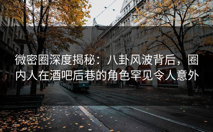 微密圈深度揭秘：八卦风波背后，圈内人在酒吧后巷的角色罕见令人意外-第1张图片-麻豆传媒全球版导航