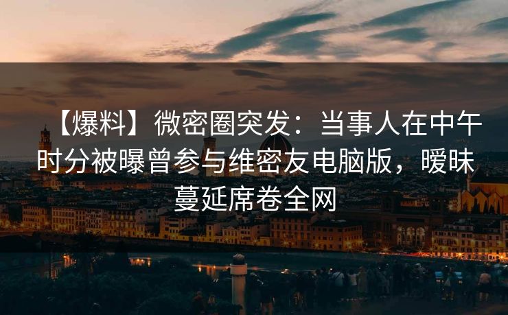 【爆料】微密圈突发：当事人在中午时分被曝曾参与维密友电脑版，暧昧蔓延席卷全网-第1张图片-麻豆传媒全球版导航
