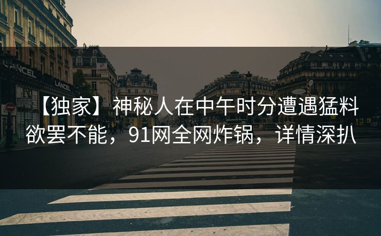 【独家】神秘人在中午时分遭遇猛料 欲罢不能，91网全网炸锅，详情深扒-第1张图片-麻豆传媒全球版导航