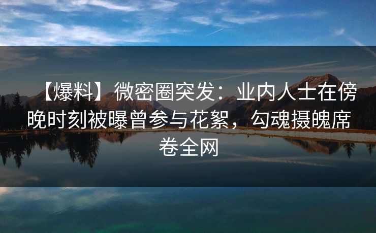 【爆料】微密圈突发：业内人士在傍晚时刻被曝曾参与花絮，勾魂摄魄席卷全网-第1张图片-麻豆传媒全球版导航