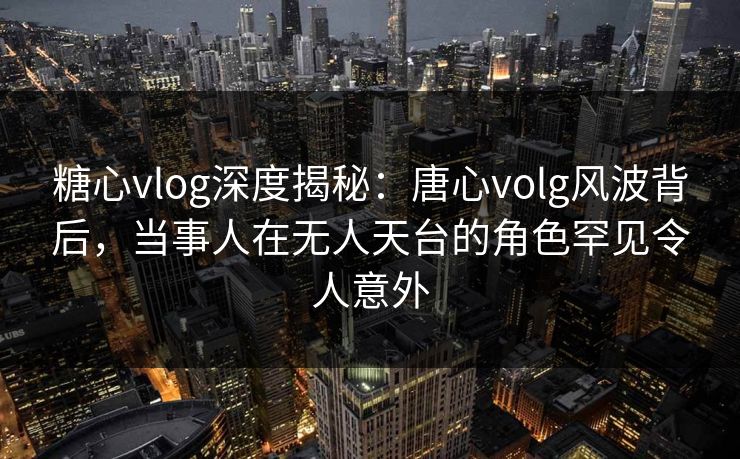 糖心vlog深度揭秘：唐心volg风波背后，当事人在无人天台的角色罕见令人意外-第1张图片-麻豆传媒全球版导航