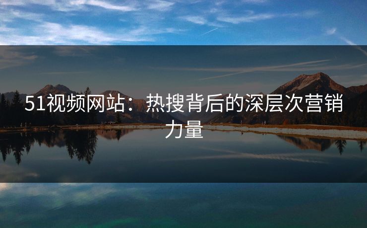 51视频网站：热搜背后的深层次营销力量-第1张图片-麻豆传媒全球版导航