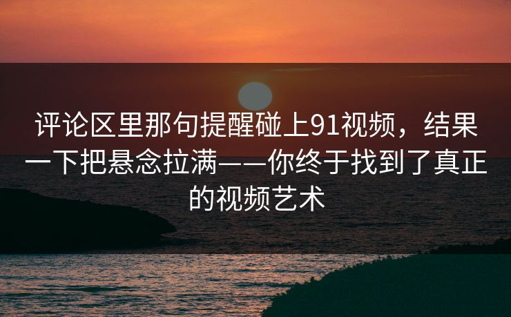 评论区里那句提醒碰上91视频，结果一下把悬念拉满——你终于找到了真正的视频艺术-第1张图片-麻豆传媒全球版导航