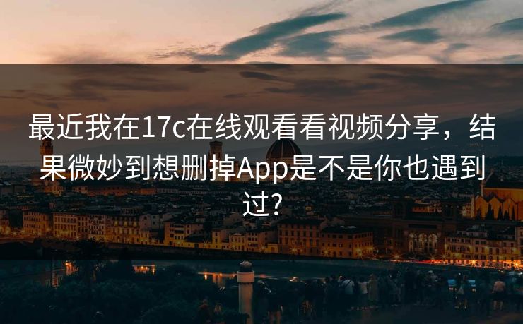 最近我在17c在线观看看视频分享，结果微妙到想删掉App是不是你也遇到过?-第1张图片-麻豆传媒全球版导航