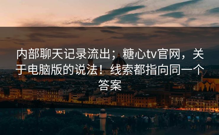 内部聊天记录流出；糖心tv官网，关于电脑版的说法！线索都指向同一个答案-第1张图片-麻豆传媒全球版导航