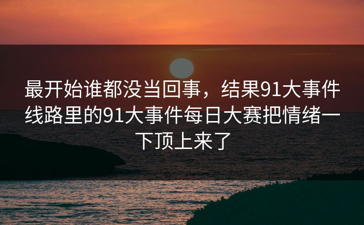 最开始谁都没当回事，结果91大事件线路里的91大事件每日大赛把情绪一下顶上来了-第1张图片-麻豆传媒全球版导航