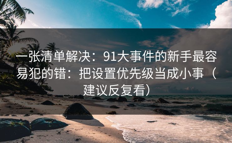 一张清单解决:91大事件的新手最容易犯的错:把设置优先级当成小事(建议反复看) 一张清单解决:91大事件的新手最容易犯的错:把设置优先级当成小事(建议反复看)