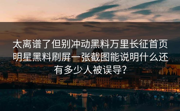 太离谱了但别冲动黑料万里长征首页明星黑料刷屏一张截图能说明什么还有多少人被误导? 太离谱了但别冲动黑料万里长征首页明星黑料刷屏一张截图能说明什么还有多少人被误导?